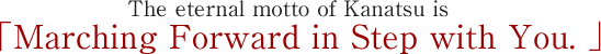 The eternal motto of Kanatsu is 「Marching Forward in Step with You.」